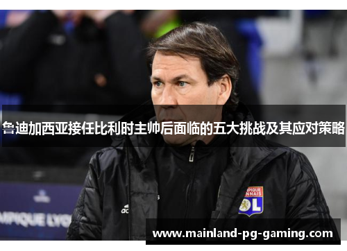 鲁迪加西亚接任比利时主帅后面临的五大挑战及其应对策略 鲁迪加西亚接任比利时主帅后面临的五大挑战及其应对策略