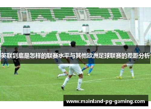 英联到底是怎样的联赛水平与其他欧洲足球联赛的差距分析