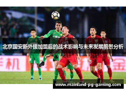 北京国安新外援加盟后的战术影响与未来发展前景分析 北京国安新外援加盟后的战术影响与未来发展前景分析