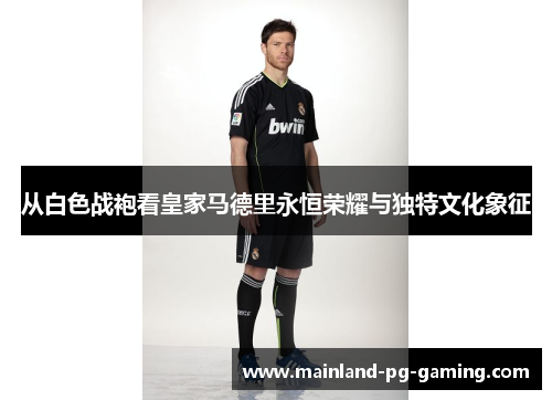 从白色战袍看皇家马德里永恒荣耀与独特文化象征 从白色战袍看皇家马德里永恒荣耀与独特文化象征