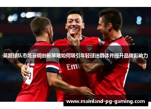 英超球队市场营销创新策略如何吸引年轻球迷群体并提升品牌影响力 英超球队市场营销创新策略如何吸引年轻球迷群体并提升品牌影响力