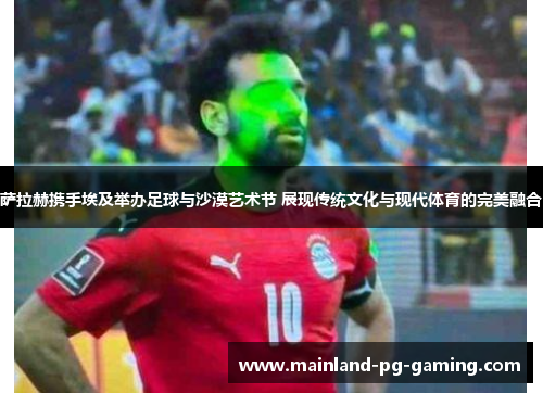 萨拉赫携手埃及举办足球与沙漠艺术节 展现传统文化与现代体育的完美融合