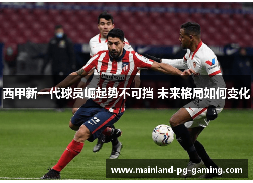 西甲新一代球员崛起势不可挡 未来格局如何变化 西甲新一代球员崛起势不可挡 未来格局如何变化