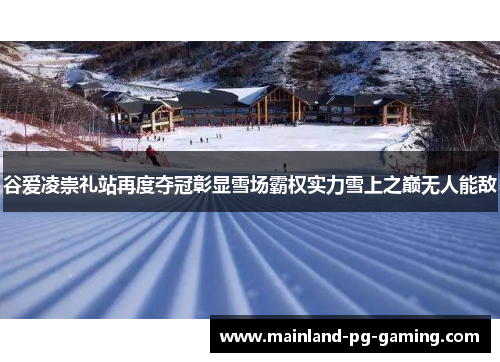 谷爱凌崇礼站再度夺冠彰显雪场霸权实力雪上之巅无人能敌